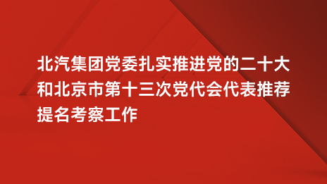 北汽集团党委扎实推进党的二十大和北京市第十三次党代会代表推荐提名考察工作